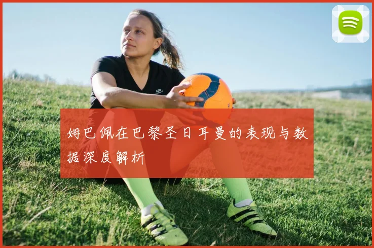 姆巴佩在巴黎圣日耳曼的表现与数据深度解析