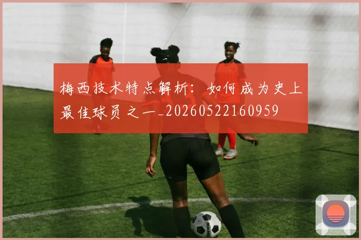梅西技术特点解析：如何成为史上最佳球员之一_20260522160959