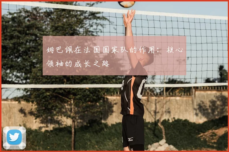 姆巴佩在法国国家队的作用：核心领袖的成长之路