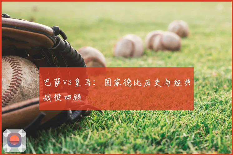 巴萨vs皇马:国家德比历史与经典战役回顾