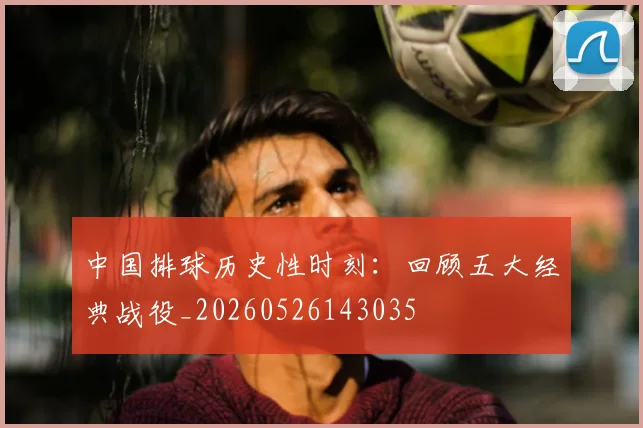 中国排球历史性时刻:回顾五大经典战役_20260526143035