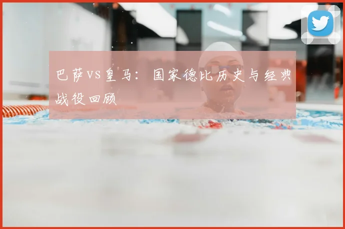 巴萨vs皇马:国家德比历史与经典战役回顾