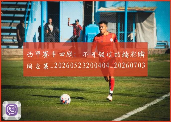 西甲赛季回顾:不可错过的精彩瞬间合集_20260523200404_20260703181921