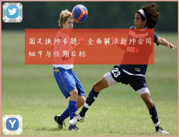国足换帅专题:全面解读新帅合同细节与任期目标