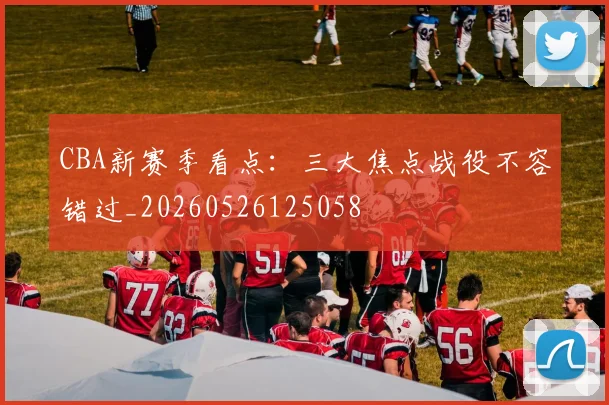 CBA新赛季看点:三大焦点战役不容错过_20260526125058