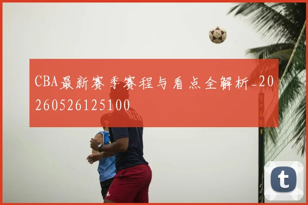 CBA最新赛季赛程与看点全解析_20260526125100