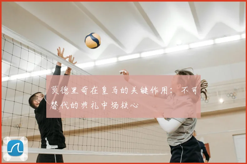 莫德里奇在皇马的关键作用:不可替代的典礼中场核心