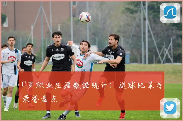 C罗职业生涯数据统计：进球纪录与荣誉盘点