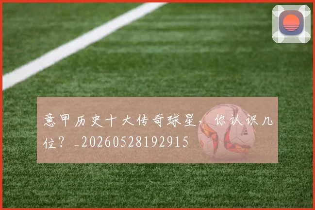 意甲历史十大传奇球星，你认识几位？_20260528192915