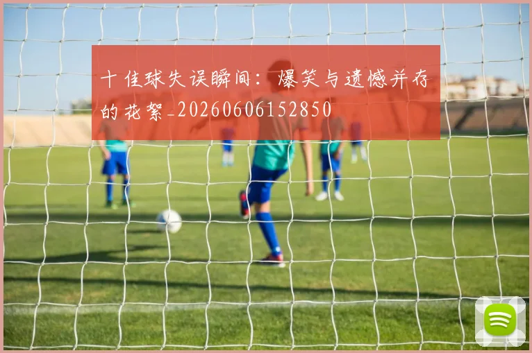 十佳球失误瞬间：爆笑与遗憾并存的花絮_20260606152850